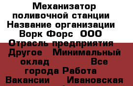 Механизатор поливочной станции › Название организации ­ Ворк Форс, ООО › Отрасль предприятия ­ Другое › Минимальный оклад ­ 42 000 - Все города Работа » Вакансии   . Ивановская обл.